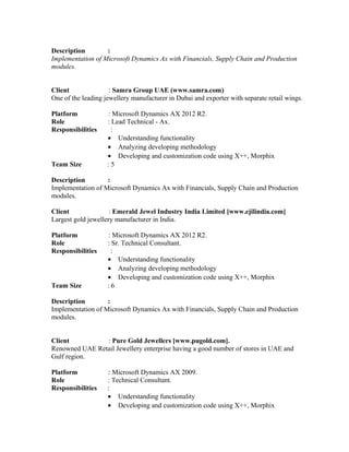 Description :
Implementation of Microsoft Dynamics Ax with Financials, Supply Chain and Production
modules.
Client : Samra Group UAE (www.samra.com)
One of the leading jewellery manufacturer in Dubai and exporter with separate retail wings.
Platform : Microsoft Dynamics AX 2012 R2.
Role : Lead Technical - Ax.
Responsibilities :
• Understanding functionality
• Analyzing developing methodology
• Developing and customization code using X++, Morphix
Team Size : 5
Description :
Implementation of Microsoft Dynamics Ax with Financials, Supply Chain and Production
modules.
Client : Emerald Jewel Industry India Limited [www.ejilindia.com]
Largest gold jewellery manufacturer in India.
Platform : Microsoft Dynamics AX 2012 R2.
Role : Sr. Technical Consultant.
Responsibilities :
• Understanding functionality
• Analyzing developing methodology
• Developing and customization code using X++, Morphix
Team Size : 6
Description :
Implementation of Microsoft Dynamics Ax with Financials, Supply Chain and Production
modules.
Client : Pure Gold Jewellers [www.pugold.com].
Renowned UAE Retail Jewellery enterprise having a good number of stores in UAE and
Gulf region.
Platform : Microsoft Dynamics AX 2009.
Role : Technical Consultant.
Responsibilities :
• Understanding functionality
• Developing and customization code using X++, Morphix
 
