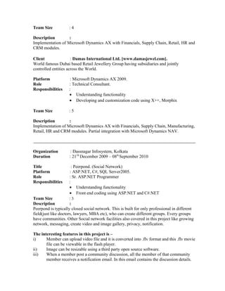 Team Size : 4
Description :
Implementation of Microsoft Dynamics AX with Financials, Supply Chain, Retail, HR and
CRM modules.
Client : Damas International Ltd. [www.damasjewel.com].
World famous Dubai based Retail Jewellery Group having subsidiaries and jointly
controlled entities across the World.
Platform : Microsoft Dynamics AX 2009.
Role : Technical Consultant.
Responsibilities :
• Understanding functionality
• Developing and customization code using X++, Morphix
Team Size : 5
Description :
Implementation of Microsoft Dynamics AX with Financials, Supply Chain, Manufacturing,
Retail, HR and CRM modules. Partial integration with Microsoft Dynamics NAV.
Organization : Dassnagar Infosystem, Kolkata
Duration : 21Th
December 2009 – 08th
September 2010
Title : Peerpond. (Social Network)
Platform : ASP.NET, C#, SQL Server2005.
Role : Sr. ASP.NET Programmer
Responsibilities :
• Understanding functionality
• Front end coding using ASP.NET and C#.NET
Team Size : 3
Description :
Peerpond is typically closed social network. This is built for only professional in different
field(just like doctors, lawyers, MBA etc), who can create different groups. Every groups
have communities. Other Social network facilities also covered in this project like growing
network, messaging, create video and image gallery, privacy, notification.
The interesting features in this project is –
i) Member can upload video file and it is converted into .flv format and this .flv movie
file can be viewable in the flash player.
ii) Image can be resizable using a third party open source software.
iii) When a member post a community discussion, all the member of that community
member receives a notification email. In this email contains the discussion details.
 