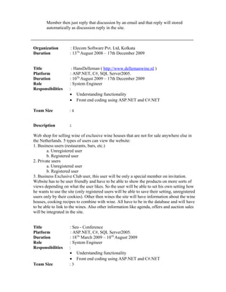 Member then just reply that discussion by an email and that reply will stored
automatically as discussion reply in the site.
Organization : Elecom Software Pvt. Ltd, Kolkata
Duration : 13Th
August 2008 – 17th December 2009
Title : HansDelleman ( http://www.dellemanwine.nl )
Platform : ASP.NET, C#, SQL Server2005.
Duration : 10Th
August 2009 – 17th December 2009
Role : System Engineer
Responsibilities :
• Understanding functionality
• Front end coding using ASP.NET and C#.NET
Team Size : 4
Description :
Web shop for selling wine of exclusive wine houses that are not for sale anywhere else in
the Netherlands. 5 types of users can view the website:
1. Business users (restaurants, bars, etc.)
a. Unregistered user
b. Registered user
2. Private users
a. Unregistered user
b. Registered user
3. Business Exclusive Club user, this user will be only a special member on invitation.
Website has to be user friendly and have to be able to show the products on more sorts of
views depending on what the user likes. So the user will be able to set his own setting how
he wants to use the site (only registered users will be able to save their setting, unregistered
users only by their cookies). Other then wines the site will have information about the wine
houses, cooking recipes to combine with wine. All have to be in the database and will have
to be able to link to the wines. Also other information like agenda, offers and auction sales
will be integrated in the site.
Title : Seo - Conference
Platform : ASP.NET, C#, SQL Server2005.
Duration : 18Th
March 2009 – 10Th
August 2009
Role : System Engineer
Responsibilities :
• Understanding functionality
• Front end coding using ASP.NET and C#.NET
Team Size : 3
 