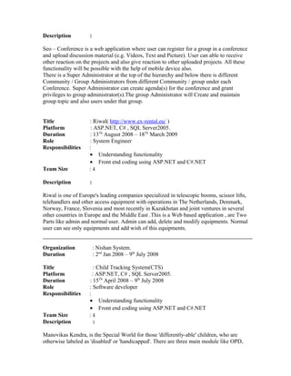 Description :
Seo – Conference is a web application where user can register for a group in a conference
and upload discussion material (e.g. Videos, Text and Picture). User can able to receive
other reaction on the projects and also give reaction to other uploaded projects. All these
functionality will be possible with the help of mobile device also.
There is a Super Administrator at the top of the hierarchy and below there is different
Community / Group Administrators from different Community / group under each
Conference. Super Administrator can create agenda(s) for the conference and grant
privileges to group administrator(s).The group Administrator will Create and maintain
group topic and also users under that group.
Title : Riwal( http://www.ex-rental.eu/ )
Platform : ASP.NET, C# , SQL Server2005.
Duration : 13Th
August 2008 – 18Th
March 2009
Role : System Engineer
Responsibilities :
• Understanding functionality
• Front end coding using ASP.NET and C#.NET
Team Size : 4
Description :
Riwal is one of Europe's leading companies specialized in telescopic booms, scissor lifts,
telehandlers and other access equipment with operations in The Netherlands, Denmark,
Norway, France, Slovenia and most recently in Kazakhstan and joint ventures in several
other countries in Europe and the Middle East .This is a Web based application , are Two
Parts like admin and normal user. Admin can add, delete and modify equipments. Normal
user can see only equipments and add wish of this equipments.
Organization : Nishan System.
Duration : 2nd
Jan 2008 – 9th
July 2008
Title : Child Tracking System(CTS)
Platform : ASP.NET, C# , SQL Server2005.
Duration : 15Th
April 2008 – 9th
July 2008
Role : Software developer
Responsibilities :
• Understanding functionality
• Front end coding using ASP.NET and C#.NET
Team Size : 4
Description :
Manovikas Kendra, is the Special World for those 'differently-able' children, who are
otherwise labeled as 'disabled' or 'handicapped'. There are three main module like OPD,
 