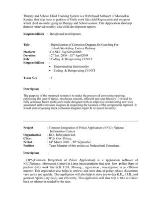 Therapy and School .Child Tracking System is a Web Based Software of Monovikas
Kendra, that help them to perform of Daily work like child Registration and assign to
which child are under going in Therapy and School session. This Application also help
them to retrieved monthly wise child development reports.
Responsibilities : Design and development.
Title : Digitalization of Corrosion Diagram for Coaching For
Liluah Workshop, Eastern Railway.
Platform : C#.NET, Sql Server2005.
Duration : 2nd
Jan. 2008 - 15Th
April2008
Role : Coding & Design using C#.NET
Responsibilities :
• Understanding functionality
• Coding & Design using C#.NET
Team Size : 3
Description :
The purpose of the proposed system is to make the process of corrosion repairing,
estimating the cost of repair, resolution smooth, efficient and user friendly. It would be
fully windows based multi-user mode designed with an objective streamlining activities
associated with corrosion diagram & inspecting the location of the components repaired. It
would aim at keeping track corrosion diagram repair & reviewed instantly.
Project : Common Integration of Police Application of NIC (National
Information Center)
Organization : HCL Infosystem Ltd.
Client : W.B. Gov. Police.
Period : 14th
March 2007 – 30th
September
Position : Team Member of this project as Professional Consultant.
Description :
CIPA(Common Integration of Police Application) is a application software of
NIC(National Information Center) in Linux based platform that help Gov. police Dept. to
perform daily work like G.D. F.I.R. Missing , registration , investigation in an efficient
manner. This application also helps to retrieve and store data of police related documents
very easily and quickly. This application will also help to store day-to-day G.D., F.I.R., and
generate reports very easily and efficiently. This application will also help to take or restore
back up whenever needed by the user.
 