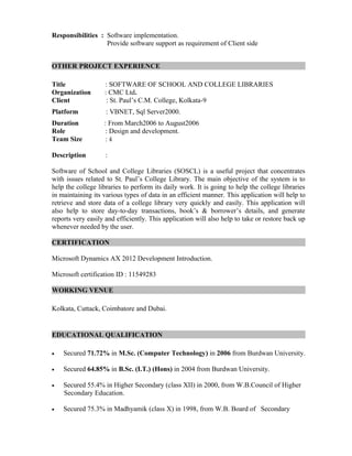 Responsibilities : Software implementation.
Provide software support as requirement of Client side
OTHER PROJECT EXPERIENCE
Title : SOFTWARE OF SCHOOL AND COLLEGE LIBRARIES
Organization : CMC Ltd.
Client : St. Paul’s C.M. College, Kolkata-9
Platform : VBNET, Sql Server2000.
Duration : From March2006 to August2006
Role : Design and development.
Team Size : 4
Description :
Software of School and College Libraries (SOSCL) is a useful project that concentrates
with issues related to St. Paul’s College Library. The main objective of the system is to
help the college libraries to perform its daily work. It is going to help the college libraries
in maintaining its various types of data in an efficient manner. This application will help to
retrieve and store data of a college library very quickly and easily. This application will
also help to store day-to-day transactions, book’s & borrower’s details, and generate
reports very easily and efficiently. This application will also help to take or restore back up
whenever needed by the user.
CERTIFICATION
Microsoft Dynamics AX 2012 Development Introduction.
Microsoft certification ID : 11549283
WORKING VENUE
Kolkata, Cuttack, Coimbatore and Dubai.
EDUCATIONAL QUALIFICATION
• Secured 71.72% in M.Sc. (Computer Technology) in 2006 from Burdwan University.
• Secured 64.85% in B.Sc. (I.T.) (Hons) in 2004 from Burdwan University.
• Secured 55.4% in Higher Secondary (class XII) in 2000, from W.B.Council of Higher
Secondary Education.
• Secured 75.3% in Madhyamik (class X) in 1998, from W.B. Board of Secondary
 