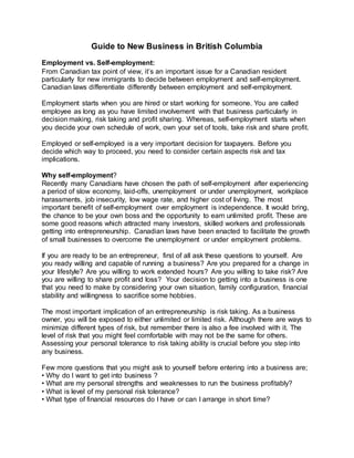 Guide to New Business in British Columbia
Employment vs. Self-employment:
From Canadian tax point of view, it’s an important issue for a Canadian resident
particularly for new immigrants to decide between employment and self-employment.
Canadian laws differentiate differently between employment and self-employment.
Employment starts when you are hired or start working for someone. You are called
employee as long as you have limited involvement with that business particularly in
decision making, risk taking and profit sharing. Whereas, self-employment starts when
you decide your own schedule of work, own your set of tools, take risk and share profit.
Employed or self-employed is a very important decision for taxpayers. Before you
decide which way to proceed, you need to consider certain aspects risk and tax
implications.
Why self-employment?
Recently many Canadians have chosen the path of self-employment after experiencing
a period of slow economy, laid-offs, unemployment or under unemployment, workplace
harassments, job insecurity, low wage rate, and higher cost of living. The most
important benefit of self-employment over employment is independence. It would bring,
the chance to be your own boss and the opportunity to earn unlimited profit. These are
some good reasons which attracted many investors, skilled workers and professionals
getting into entrepreneurship. Canadian laws have been enacted to facilitate the growth
of small businesses to overcome the unemployment or under employment problems.
If you are ready to be an entrepreneur, first of all ask these questions to yourself. Are
you ready willing and capable of running a business? Are you prepared for a change in
your lifestyle? Are you willing to work extended hours? Are you willing to take risk? Are
you are willing to share profit and loss? Your decision to getting into a business is one
that you need to make by considering your own situation, family configuration, financial
stability and willingness to sacrifice some hobbies.
The most important implication of an entrepreneurship is risk taking. As a business
owner, you will be exposed to either unlimited or limited risk. Although there are ways to
minimize different types of risk, but remember there is also a fee involved with it. The
level of risk that you might feel comfortable with may not be the same for others.
Assessing your personal tolerance to risk taking ability is crucial before you step into
any business.
Few more questions that you might ask to yourself before entering into a business are;
• Why do I want to get into business ?
• What are my personal strengths and weaknesses to run the business profitably?
• What is level of my personal risk tolerance?
• What type of financial resources do I have or can I arrange in short time?
 