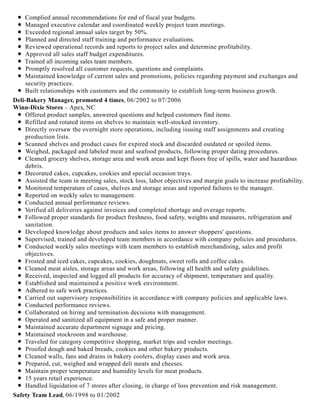 Complied annual recommendations for end of fiscal year budgets.
Managed executive calendar and coordinated weekly project team meetings.
Exceeded regional annual sales target by 50%.
Planned and directed staff training and performance evaluations.
Reviewed operational records and reports to project sales and determine profitability.
Approved all sales staff budget expenditures.
Trained all incoming sales team members.
Promptly resolved all customer requests, questions and complaints.
Maintained knowledge of current sales and promotions, policies regarding payment and exchanges and
security practices.
Built relationships with customers and the community to establish long-term business growth.
Deli-Bakery Manager, promoted 4 times, 06/2002 to 07/2006
Winn-Dixie Stores – Apex, NC
Offered product samples, answered questions and helped customers find items.
Refilled and rotated items on shelves to maintain well-stocked inventory.
Directly oversaw the overnight store operations, including issuing staff assignments and creating
production lists.
Scanned shelves and product cases for expired stock and discarded outdated or spoiled items.
Weighed, packaged and labeled meat and seafood products, following proper dating procedures.
Cleaned grocery shelves, storage area and work areas and kept floors free of spills, water and hazardous
debris.
Decorated cakes, cupcakes, cookies and special occasion trays.
Assisted the team in meeting sales, stock loss, labor objectives and margin goals to increase profitability.
Monitored temperature of cases, shelves and storage areas and reported failures to the manager.
Reported on weekly sales to management.
Conducted annual performance reviews.
Verified all deliveries against invoices and completed shortage and overage reports.
Followed proper standards for product freshness, food safety, weights and measures, refrigeration and
sanitation.
Developed knowledge about products and sales items to answer shoppers' questions.
Supervised, trained and developed team members in accordance with company policies and procedures.
Conducted weekly sales meetings with team members to establish merchandising, sales and profit
objectives.
Frosted and iced cakes, cupcakes, cookies, doughnuts, sweet rolls and coffee cakes.
Cleaned meat aisles, storage areas and work areas, following all health and safety guidelines.
Received, inspected and logged all products for accuracy of shipment, temperature and quality.
Established and maintained a positive work environment.
Adhered to safe work practices.
Carried out supervisory responsibilities in accordance with company policies and applicable laws.
Conducted performance reviews.
Collaborated on hiring and termination decisions with management.
Operated and sanitized all equipment in a safe and proper manner.
Maintained accurate department signage and pricing.
Maintained stockroom and warehouse.
Traveled for category competitive shopping, market trips and vendor meetings.
Proofed dough and baked breads, cookies and other bakery products.
Cleaned walls, fans and drains in bakery coolers, display cases and work area.
Prepared, cut, weighed and wrapped deli meats and cheeses.
Maintain proper temperature and humidity levels for meat products.
15 years retail experience.
Handled liquidation of 7 stores after closing, in charge of loss prevention and risk management.
Safety Team Lead, 06/1998 to 01/2002
 