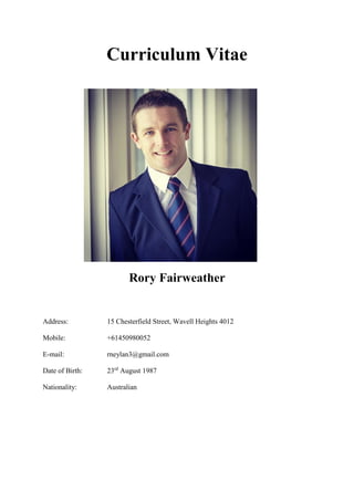 Curriculum Vitae
Rory Fairweather
Address: 15 Chesterfield Street, Wavell Heights 4012
Mobile: +61450980052
E-mail: rneylan3@gmail.com
Date of Birth: 23rd
August 1987
Nationality: Australian
 
