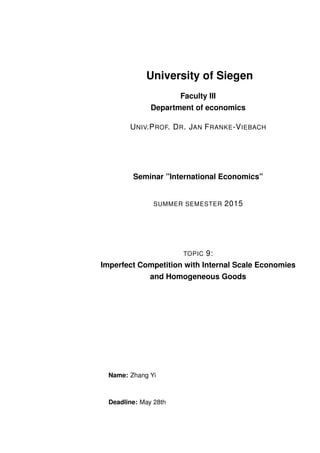 University of Siegen
Faculty III
Department of economics
UNIV.PROF. DR. JAN FRANKE-VIEBACH
Seminar ”International Economics”
SUMMER SEMESTER 2015
TOPIC 9:
Imperfect Competition with Internal Scale Economies
and Homogeneous Goods
Name: Zhang Yi
Deadline: May 28th
 