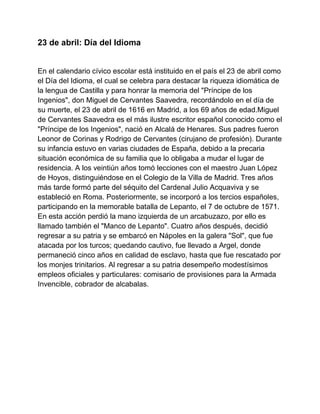 23 de abril: Día del Idioma
En el calendario cívico escolar está instituido en el país el 23 de abril como
el Día del Idioma, el cual se celebra para destacar la riqueza idiomática de
la lengua de Castilla y para honrar la memoria del "Príncipe de los
Ingenios", don Miguel de Cervantes Saavedra, recordándolo en el día de
su muerte, el 23 de abril de 1616 en Madrid, a los 69 años de edad.Miguel
de Cervantes Saavedra es el más ilustre escritor español conocido como el
"Príncipe de los Ingenios", nació en Alcalá de Henares. Sus padres fueron
Leonor de Corinas y Rodrigo de Cervantes (cirujano de profesión). Durante
su infancia estuvo en varias ciudades de España, debido a la precaria
situación económica de su familia que lo obligaba a mudar el lugar de
residencia. A los veintiún años tomó lecciones con el maestro Juan López
de Hoyos, distinguiéndose en el Colegio de la Villa de Madrid. Tres años
más tarde formó parte del séquito del Cardenal Julio Acquaviva y se
estableció en Roma. Posteriormente, se incorporó a los tercios españoles,
participando en la memorable batalla de Lepanto, el 7 de octubre de 1571.
En esta acción perdió la mano izquierda de un arcabuzazo, por ello es
llamado también el "Manco de Lepanto". Cuatro años después, decidió
regresar a su patria y se embarcó en Nápoles en la galera "Sol", que fue
atacada por los turcos; quedando cautivo, fue llevado a Argel, donde
permaneció cinco años en calidad de esclavo, hasta que fue rescatado por
los monjes trinitarios. Al regresar a su patria desempeño modestísimos
empleos oficiales y particulares: comisario de provisiones para la Armada
Invencible, cobrador de alcabalas.
 
