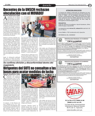 Entretenimiento
Entretenimiento
Entretenimiento
Entretenimiento
Entretenimiento
Entretenimiento
La Calle
La Calle
La Calle
La Calle Miércoles 23 de Abril del 2014
Docentes de la UNSCH rechazan
vinculación con el MOVADEF
Dirigentes del SUTE no consultan a las
bases para acatar medidas de lucha
Ayacucho
Ayacucho
propósito de las últimas
informaciones de alcance
nacional donde nuevamen-
A
te se trata de vincular a la Universi-
dad Nacional de San Cristóbal de
Huamanga (UNSCH) con el movi-
miento pro senderista MOVADEF,
el Sindicato de Docentes de la tri-
centenaria universidad, rechazaron
las intenciones de vincular a la uni-
versidad con agrupaciones radica-
les, instando a la comunidad univer-
sitaria a pronunciarse exigiendo que
las personas que han hechos estas
declaracionesseretracten.
Durante la protesta realizada ayer,
Víctor Cárdenas, Secretario general
del SUD UNSCH dijo, “Rechaza-
mos las palabras vertidas por el con-
gresista Daniel Mora, quien señala
que en nuestra universidad hay
infiltración del MOVADEF, estas
expresiones lo único que hacen es
dañar a nuestra universidad, cuando
la UNSCH luego de la época de vio-
lencia vivida en el país y en Ayacu-
cho, está tratando de convertirse en
una universidad líder a nivel nacio-
nal”.
Según la información publicada
días atrás en el diario de alcance
nacional Perú 21, se da cuenta que el
sencia del MOVADEF en distintas
universidades públicas que visitó,
precisando que para Mora, aun no se
puede hablar de que pongan en ries-
go la estabilidad de las universida-
des, recalcandolanecesidaddevigi-
larlas.
Cabe señalar, que el Presidente del
Consejo Nacional de la Magistratu-
ra, Pablo Talavera, planteó la crea-
ción de una legislación ad hoc que
regule la existencia de partidos que
promuevan la violencia en el país, y
así establecer un marco normativo
para determinar qué hacer con ellos,
conloquesecerraríaelpasoalmovi-
mientoprosenderistaMOVADEF.
movimiento pro senderista
MOVADEF tienepresenciaen8uni-
versidades entre las cuales figura la
UNSCH. Incluso, se indica que la
penetración de las bases del
MOVADEF no se ha reducido solo
a la ciudad de Lima, sino en la tri-
centenaria universidad San Cristó-
bal de Huamanga a través de los
círculos de estudio “José Carlos
Mariátegui”, “Lora Caro”, “Flor de
Retama”y“CarlosCastilloRíos”.
Además, Perú 21 señala que el con-
gresista Daniel Mora, titular de la
Comisión de Educación, corroboró
la información brindada por la poli-
cía al asegurar que comprobó la pre-
Manuel Ventura/La Calle
T
S
C I
I G
A RE
DE O
R
EN C
ER I
G
B V L
U I
S
T
S
C I
I G
A RE
DE O
R
EN C
ER I
G
B V L
U I
S
MUNICIPALIDAD PROVINCIAL DE HUAMANGA
MUNICIPALIDAD PROVINCIAL DE HUAMANGA
C NIA
D T
E I L
O O
M
I
M R
AT
C NIA
D T
E I L
O O
M
I
M R
AT
De conformidad con lo dispuesto en el artículo 250° del Código Civil, hago saber que
Don:CARLOS JUAN LOZANO GOMEZ de 36 años de edad, estado civil :SOLTERO, natural
de ELAGUSTINO-LIMA, de Nacionalidad PERUANO, Ocupación: ING. CIVIL domiciliado en
JR. SOL Nº 419 y Doña: HERMELINDA QUISPE TOVAR de 32 años de edad, estado civil:
SOLTERA, natural AYACUCHO-HUAMANGA, de Nacionalidad PERUANA, Ocupación:
CONTADORA domiciliada en JR. SOL Nº 419, pretenden contraer Matrimonio Civil en esta
Municipalidad el Día 26 de abril de 2014, a horas 15:00 p.m.
Lugar de Celebración del Matrimonio Civil: LOCAL
El art. 253º , establece que la personas que tengan interés legítimo pueden oponerse a la
celebración del matrimonio cuando exista algún impedimento.La oposición se formula por
escrito fundamentando la causa Legal ante el señorAlcalde de esta Municipalidad.
La adulteración de los datos personales dará nulo el presente documento
Ayacucho, 07 de Abril de 2014
MUNICIPALIDAD PROVINCIAL DE HUAMANGA
Sub Gerencia Registro Civil
JUAN H.QUISPE FLORES
De conformidad con lo dispuesto en el artículo 250° del Código Civil, hago saber que Don:
MARKUS ERNST HERBERT WEISSERT de 31 años de edad, estado civil :SOLTERO,
natural de AYACUCHO-HUAMANGA, de Nacionalidad ALEMAN Ocupación: GEOGRAFO
domiciliado en AV. AMANCAES Nº 303 y Doña: LILIANA VILLAVICENCIOPIMENTEL de 31
años de edad, estado civil: SOLTERA, natural PISCO-ICA, de Nacionalidad PERUANA,
Ocupación: ING. AGRONOMA domiciliada en AV. AMANCAES Nº 303, pretenden contraer
Matrimonio Civil en esta Municipalidad el Día 03 de mayo de 2014, a horas 19:00 p.m.
Lugar de Celebración del Matrimonio Civil: LOCAL
El art. 253º , establece que la personas que tengan interés legítimo pueden oponerse a la
celebración del matrimonio cuando exista algún impedimento.La oposición se formula por
escrito fundamentando la causa Legal ante el señorAlcalde de esta Municipalidad.
La adulteración de los datos personales dará nulo el presente documento
Ayacucho, 04 de Abril de 2014
MUNICIPALIDAD PROVINCIAL DE HUAMANGA
Sub Gerencia Registro Civil
JUAN H.QUISPE FLORES
ATENCION AYACUCHO
La Gaceta del Jubilado conformado por abogados de Lima,
especializados en materia previsional invita a los jubilados de
la ley nº 19990, a fin de brindarles informacion en forma
gratuita y personalizada sobre derechos pensionarios tales
como: aplicación de la ley 23908, aplicación de ley minera,
recalculo de pension, reconocimiento de años, pago de
devengados e intereses legales y otros.
REQUISITOS:
Copia de resolucion de jubilacion, hoja de liquidacion, última
boleta de pago y copia de DNI.
Los esperamos este viernes 25 y sábado 26 de abril de 9: 00
a.m.A1:00 p.m.
En el jr. Bellido nº 291 (construción civil) –Ayacucho
INFORMESALCEL. 940485635
95.3 en FM y en los 1060khz de AM
VRAEM en el 95.1 de la FM
La Casa de las comunicaciones
Urbanizacion Mariscal Cáceres
Mz K Lote 12, Ayacucho.
www.lacalle.com.pe.
Se confirma división y disconformidad dentro del
magisterio
Manuel Ventura/La Calle
onfirmado. Pese a que los
dirigentes del magisterio
ayacuchano como el Prof.
C
Edilberto Barzola aseguran que no
existe división en el magisterio y
que en Ayacucho existe solo uno, lo
sucedido ayer durante el paro con-
vocado por el Frente de Defensa del
Pueblo de Ayacucho (FREDEPA)
confirmó lo que tanto se especula-
ba, que dentro del SUTE existe divi-
sión y disconformidad de sus pro-
pios agremiados, toda vez que los
dirigentes no consultan a las bases
antes de decidir acatar un paro u otra
medida de lucha, tomando la deci-
sión de manera unilateral, para lue-
gocoaccionarbajoamenazasaaque-
llosquenoacatenlosacuerdostoma-
dos demaneraarbitraria.
Al respecto, el Sub Director del
nivel primaria de la I.E. Luis
Carranza,Prof. FélixMancilla,seña-
lóqueladirigenciadelSUTE ennin-
gún momento comunicó sobre el
paro convocado para ayer. “En el
colegio Luis Carranza hay dirigen-
docentes. “Lo que piden las bases es
que exista unidad, que haya un solo
SUTE como antes. Ahora, sobre el
paro de ayer de los 31 docentes que
laboran en el turno mañana, solo
han faltado 3, mientras que hemos
tenido el 90% de asistencia de alum-
nos”, acotó.
Cabe señalar, que esta no es la pri-
mera vez que los docentes de esta
institución educativa no acatan los
paros y medidas de lucha convoca-
das por el SUTE, sea del CONARE
o el CEN, pese a que en dicho plan-
tel labora un docente de base y ex
dirigente del magisterio, Cleto Fal-
cón.
tes del SUTE pero no han coordina-
do ni comunicado nada, además
existe un resentimiento de los profe-
sores por la división del magisterio.
Yo no pertenezco a ninguna facción,
soy del SUTE y exijo la unidad de
todos los profesores (…), los recla-
mos son justos, pero tiene que haber
coordinación desde la dirigencia y
consultar a las bases, algo que no
sucede”, expresó el profesor del
colegioLuisCarranza.
Asimismo, Mancilla mostró su
malestar porque lejos de que se
luche por la unidad del magisterio,
se estarían creando nuevas agremia-
ciones e incluso federaciones de
 