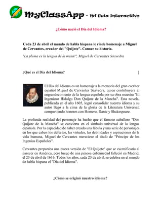 MyClassApp - Mi Guía Interactivo
¿Cómo nació el Día del Idioma?
Cada 23 de abril el mundo de habla hispana le rinde homenaje a Miguel
de Cervantes, creador del "Quijote". Conoce su historia.
"La pluma es la lengua de la mente", Miguel de Cervantes Saavedra
¿Qué es el Día del Idioma?
El Día del Idioma es un homenaje a la memoria del gran escritor
español Miguel de Cervantes Saavedra, quien contribuyera al
engrandecimiento de la lengua española por su obra maestra "El
Ingenioso Hidalgo Don Quijote de la Mancha". Esta novela,
publicada en el año 1605, logró consolidar nuestro idioma y su
autor llegó a la cima de la gloria de la Literatura Universal,
compartiendo honores con Homero, Dante y Shakespeare.
La profunda realidad del personaje ha hecho que el famoso caballero "Don
Quijote de la Mancha" se convierta en el símbolo universal de la lengua
española. Por la capacidad de haber creado una fábula y una serie de personajes
en los que caben los defectos, las virtudes, las debilidades y aspiraciones de la
vida humana, Miguel de Cervantes mereciese el título de "Príncipe de los
Ingenios Españoles".
Cervantes preparaba una nueva versión de "El Quijote" que se escenificaría al
parecer en América, pero luego de una penosa enfermedad falleció en Madrid,
el 23 de abril de 1616. Todos los años, cada 23 de abril, se celebra en el mundo
de habla hispana el "Día del Idioma".
¿Cómo se originó nuestro idioma?
]
 