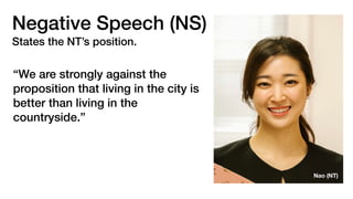 Negative Speech (NS)
States the NT’s position.
“We are strongly against the
proposition that living in the city is
better than living in the
countryside.”
Nao (NT)
 