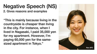 Negative Speech (NS)
2. Gives reasons and examples
“This is mainly because living in the
countryside is cheaper than living
in the city. For instance, when I
lived in Nagasaki, I paid 35,000 yen
for my apartment. However, I’m
paying 60,000 yen for the same-
sized apartment in Tokyo.”
Nao (NT)
 