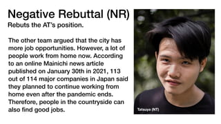 Negative Rebuttal (NR)
Rebuts the AT’s position.
The other team argued that the city has
more job opportunities. However, a lot of
people work from home now. According
to an online Mainichi news article
published on January 30th in 2021, 113
out of 114 major companies in Japan said
they planned to continue working from
home even after the pandemic ends.
Therefore, people in the countryside can
also
fi
nd good jobs. Tatsuya (NT)
 