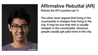 Af
fi
rmative Rebuttal (AR)
Rebuts the NT’s position (pt 1)
The other team argued that living in the
countryside is cheaper than living in the
city. It may be true that rent is usually
cheaper in the countryside. However,
people usually get paid more in the city.
Shota (AT)
 
