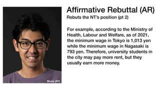 Af
fi
rmative Rebuttal (AR)
Rebuts the NT’s position (pt 2)
For example, according to the Ministry of
Health, Labour and Welfare, as of 2021,
the minimum wage in Tokyo is 1,013 yen
while the minimum wage in Nagasaki is
793 yen. Therefore, university students in
the city may pay more rent, but they
usually earn more money.
Shota (AT)
 