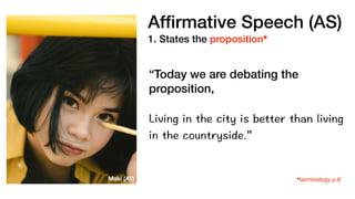 Af
fi
rmative Speech (AS)
1. States the proposition*
“Today we are debating the
proposition,
Living in the city is better than living
in the countryside.”
*terminology p.6
Maki (AT)
 