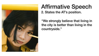 Af
fi
rmative Speech
2. States the AT’s position.
“We strongly believe that living in
the city is better than living in the
countryside.”
Maki (AT)
 