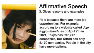 Af
fi
rmative Speech
3. Gives reasons and examples
“It is because there are more job
opportunities. For example,
according to a website called Jojo
Kigyo Search, as of April 7th in
2021, Tokyo has 597,717
companies, but Tottori has only
5,170 companies. People in the city
have more options.
Maki (AT)
 