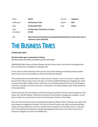 Client

:

PayPal

Country

:

Singapore

Publication

:

The Business Times

Section

:

BizIT

Date

:

23 December 2013

Type

:

Online

Topic
Circulation

:
:

US Sales Spur E-Commerce in S’pore
37,500

URL

:

http://www.businesstimes.com.sg/specials/bizit/others/us-sale-events-spur-ecommerce-spore-20131223

23 December 2013
US sale events spur e-commerce in S'pore
Discounts given by online merchants are the main draw
[SINGAPORE] Black Friday and Cyber Monday may be US sales events, but that has not stopped them
from creating waves in Singapore's shopping scene.
In fact, these are the busiest days of the year for local online shopping and shipping service provider
vPost, said its senior vice-president for eCommerce, Marcelo Wesseler.
The company does not provide details on sales volumes; however, it saw an increase in unique visitors
by more than 140 per cent on those two days. Its recently established Omigo.com shopping site, which
currently stocks about 7,000 consumer electronics, toys and baby products from the US and Singapore
merchants, recorded a 127 per cent jump in transactions in the week leading to Black Friday compared
to the week before.
The key attraction for local shoppers is the discounts given by online merchants, which range from 10 to
30 per cent, said Mr Wesseler. While the sale events are well-known to Singaporean shoppers, he said
that a number of e-commerce firms here are still not aware of them or their effect.
One local merchant that has been surprised by the influence of Black Friday is LaPrendo.com, which sells
luxury goods to a largely local clientele. The start of its end-of-season sale, which coincided with Black
Friday, saw a four-fold jump in revenue compared to the company's normal daily revenue. Its director
Shu-Yi Yeo said that the company is considering tapping the sales event in the future not just for its
business in Singapore, but also in the Middle East.

 