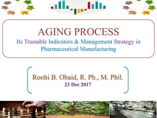 AGING PROCESS
Its Trustable Indicators & Management Strategy in
Pharmaceutical Manufacturing
Roohi B. Obaid, R. Ph., M. Phil.
23 Dec 2017
 