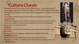 Cultura Chavín
Se desarrolla entre los años 1200 y 400 años a.C. , descubierta por el
arqueólogo Julio César Tello en el año de 1919 . Encontrada en la ciudad
de Chavín de Huántar, en la cuenca del río Marañón en el departamento de
Áncash.
Esta cultura destacó por su extraordinario dominiode la piedra.
Arquitectura
Utilizaron la piedra como materia prima, sus construcciones no tiene
ventanas, emplearon ductos de ventilación y sus paredes estaban
decoradas con cabezas clavas.
Cerámica
Diseñaron una gran variedad de formas incluyendo botellas y copas.
Textilería
Es una de las más antiguas y destacan los tejidos y tapicería.
Escultura Chavín
Fueron hechas de piedra (arte lítico), entre ellas destacan:
El lanzón monolítico, el obelisco de Tello, la Estela de Raymondi y las
cabezas clavas.
 