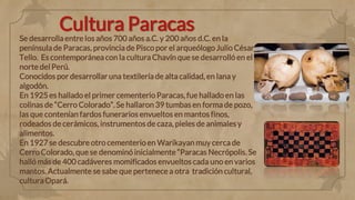 Cultura Paracas
Se desarrolla entre los años 700 años a.C. y 200 años d.C. en la
península de Paracas, provincia de Pisco por el arqueólogo Julio César
Tello. Es contemporánea con la cultura Chavín que se desarrolló en el
norte del Perú.
Conocidos por desarrollar una textilería de alta calidad, en lana y
algodón.
En 1925 es hallado el primer cementerio Paracas, fue hallado en las
colinas de “Cerro Colorado”. Se hallaron 39 tumbas en forma de pozo,
las que contenían fardos funerarios envueltos en mantos finos,
rodeados de cerámicos, instrumentos de caza, pieles de animales y
alimentos.
En 1927 se descubre otro cementerioen Warikayan muy cerca de
Cerro Colorado, que se denominó inicialmente “Paracas Necrópolis. Se
halló más de 400 cadáveres momificados envueltos cada uno en varios
mantos. Actualmente se sabe que pertenece a otra tradición cultural,
cultura Opará.
 