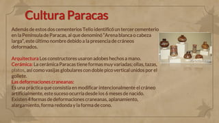 Cultura Paracas
Además de estos dos cementerios Tello identificó un tercer cementerio
en la Península de Paracas, al que denominó“Arena blanca o cabeza
larga”, este último nombre debido a la presencia de cráneos
deformados.
Arquitectura Los constructores usaron adobes hechos a mano.
Cerámica: La cerámica Paracas tiene formas muy variadas; ollas, tazas,
platos, así como vasijas globulares con doble pico vertical unidos por el
gollete.
Las deformaciones craneanas:
Es una práctica que consistía en modificar intencionalmente el cráneo
artificialmente, este suceso ocurría desde los 6 meses de nacido.
Existen 4 formas de deformaciones craneanas, aplanamiento,
alargamiento, forma redonda y la forma de cono.
 