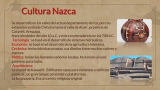 Cultura Nazca
Se desarrolló en los valles del actual departamento de Ica, pero su
extensiónva desde Chincha hasta el valle de Acarí , provincia de
Caravelí, Arequipa.
Nace alrededor del año 10 a.C. y entra en decadencia en los 700 d.C.
Tecnología : se basó en el desarrollo de sistemas hidráulicos.
Economía: se basó en el desarrollo de la agricultura intensiva.
Cerámica: tenían técnicas propias, sus diseños tiene muchos colores y
matices.
Política: tenían los llamados señoríos locales. No tenían un solo
gobierno para todos.
Arquitectura:
La ciudad de Kawachi . Edificaroncasas para viviendas y edificios
públicos , un gran templo piramidal y plataformas.
La Estanquería. Era un centro religioso original
 