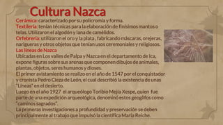 Cultura Nazca
Cerámica: caracterizado por su policromía y forma.
Textilería: tenían técnicas para la elaboración de finísimos mantos o
telas. Utilizaron el algodón y lana de camélidos.
Orfebrería: utilizaron el oro y la plata , fabricando máscaras, orejeras,
narigueras y otros objetos que tenían usos ceremoniales y religiosos.
Las líneas de Nazca
Ubicadas en Los valles de Palpa y Nazca en el departamento de Ica,
expone figuras sobre sus arenas que componen dibujos de animales,
plantas, objetos, seres humanos y dioses.
El primer avistamiento se realizo en el año de 1547 por el conquistador
y cronista Pedro Cieza de León, el cual describió la existencia de unas
“Líneas” en el desierto.
Luego en el año 1927 el arqueólogo Toribio Mejía Xespe, quien fue
parte de una expediciónarqueológica, denominó estos geoglifos como
“caminos sagrados”.
La primeras investigaciones a profundidad y preservación se deben
principalmente al trabajo que impulsó la científica María Reiche.
 