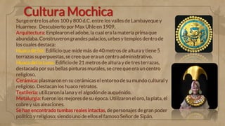 Cultura Mochica
Surge entre los años 100 y 800 d.C. entre los valles de Lambayeque y
Huarmey. Descubierto por Max Uhle en 1909.
Arquitectura: Emplearon el adobe, la cual era la materia prima que
abundaba. Construyeron grandes palacios, urbes y templos dentro de
los cuales destaca:
Huaca de Sol. Edificio que mide más de 40 metros de altura y tiene 5
terrazas superpuestas, se cree que era un centro administrativo.
Huaca del la Luna. Edificio de 21 metros de altura y de tres terrazas,
destacada por sus bellas pinturas murales, se cree que era un centro
religioso.
Cerámica: plasmaron en su cerámicas el entorno de su mundo cultural y
religioso. Destacan los huaco retratos.
Textilería: utilizaron la lana y el algodón de auquénido.
Metalurgia: fueron los mejores de su época. Utilizaronel oro, la plata, el
cobre y sus aleaciones.
Se han encontrado tumbas reales intactas, de personajes de gran poder
político y religioso; siendo uno de ellos el famoso Señor de Sipán.
 