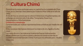 Cultura Chimú
Floreció en la costa norte peruana, su capital fue la ciudadela de Chan
Chan, en la Libertad. Descubierta por Federico Max Uhle en el año de
1902.
Al día de hoy se conoce que la cultura Chimútuvo 10 gobernantes; sin
embargo se conocen solo 4 de ellos: Tacaynamo, Guacricur,
Naucempinco y Minchancaman.
Orfebrería y metalurgia:
Caracterizado por realizar representaciones artísticas por medio de oro
y plata.
Entre las joyas más lujosas destacan la orejera de oro, ligada a la alta
clase.
Los vasos de oro y las máscaras funerarias fueron instrumentos
desarrollados por la cultura chimúy destaca la construcción de un
cuchillo ceremonial llamado Chimú Tumi que era utilizado para rituales
religiosos.
 