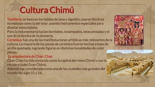 Cultura Chimú
Textilería: se baso en los tejidos de lana y algodón, usaron técnicas
novedosas como la del telar, usando instrumentos especiales para
diseñar estos tejidos.
Para la indumentaria hacían bordados, estampados, telas pintadas y el
uso de la técnica de la plumería.
Cerámica: fue una de las manifestaciones artísticas más relevantes de la
cultura. La mayoría de las piezas de cerámica fueron hechas a base de
arcilla quemada, logrando figuras en distintas tonalidades de color
plomo .
La arquitectura de Chan Chan
Chan Chan ha sido conocida como la capital del reino Chimú y con la
residencia del Gran Chimú.
Además fue considerada como una de las ciudades más grandes del
mundo del siglo15 y 16.
 