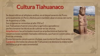 Cultura Tiahuanaco
Se desarrolló en el altiplano andino, en el departamento de Puno;
principalmente en Perú y Bolivia pero también abarcó zonas del norte
de Argentina y Chile.
Sus orígenes se remontan al año 250 a.C
Los Tiahuanaco fueron una cultura agrícola y ganadera y
perfeccionaron las técnicas de cultivar en las alturas.
Arquitectura: las principales muestras arquitectónicas fueron las
construcciones también llamados dólmenes, que fueron construidas con
fines de vivienda.
Posteriormente construyeron chulpas, que tuvieron fines funerarios.
Cerámica: De todas las piezas del Tiahuanaco se destaca la elaboración
del kero; un gran vaso ceremonial.
 