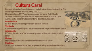 Cultura Caral
Reconocida a nivel mundial con la ciudad más antigua de América. Con
una antiguedad de entre 3000 y 1500 a.C.
Descubierta en 1997 por la arqueóloga peruana Ruth Shady.
Se desarrolló al largo del Valle de Supe, ubicado al norte de Lima.
Aún no se ha encontrado cementerio de esta civilización.
Arquitectura
La más descatada es la pirámide o edificio central.
Textilería
Cultivaron el algodón para hacer vestimenta, sogas, cordeles de pesca.
Astronomía
El “monolito de caral” se presume que era utilizaddo como un reloj
solar.
Quipus
Herramienta utilizada para la contabilidad de las cosas.
Medicina
Se encontraron restos de Sauce que es usado para el dolor de cabeza.
 
