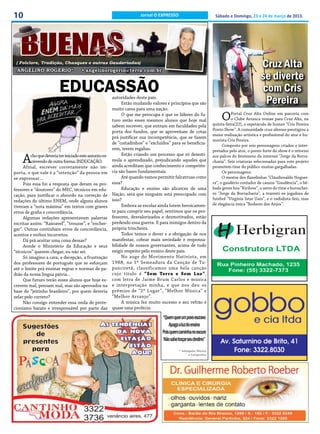 10                                                                     Jornal O EXPRESSO                           Sábado e Domingo, 23 e 24 de março de 2013.




 ( Folclore, Tradição, Chasques e outras Gauderiadas)
 ANGELINO ROGERIO*                     • angelinorogerio@terra.com.br
                                                                                                                                             Cruz Alta
                                                                                                                                             se diverte
                          EDUCASSÃO                                                                                                          com Cris
                                                         autoridades deste país.
                                                              Estão mudando valores e princípios que são                                      Pereira
                                                         muito caros para uma nação.
                                                              O que me preocupa é que os líderes do fu-
                                                         turo serão esses mesmos alunos que hoje mal                   O     Portal Cruz Alta Online em parceria com
                                                                                                                             o Clube Arranca trouxe para Cruz Alta, na
                                                                                                                  quinta-feira(22), o espetáculo de humor “Cris Pereira
                                                         sabem escrever, que entram em faculdades pela
                                                         porta dos fundos, que se aproveitam de cotas             Ponto Show”. A comunidade cruz-altense prestigiou a
                                                                                                                  maior realização artística e profissional do ator e hu-
                                                         prá justificar sua incompetência, que se fazem
                                                                                                                  morista Cris Pereira.
                                                         de “coitadinhos” e “excluídos” para se beneficia-              Composto por seis personagens criados e inter-
                                                         rem, terem regalias.                                     pretados pelo ator, o ponto forte do show é o retorno

     A   cho que deveria ter iniciado este assunto es-        Estão criando um processo que só desesti-           aos palcos do fenômeno da internet “Jorge da Borra-
         crevendo de outra forma: INDUCAÇÃO.             mula o aprendizado, prejudicando aqueles que             charia”. Seis criaturas selecionadas para este projeto
     Afinal, escrever corretamente não im-               ainda acreditam que conhecimento e competên-             prometem tirar do público muitas gargalhadas.
porta, o que vale é a “intenção” da pessoa em            cia são bases fundamentais.                                    Os personagens:
se expressar...                                               Até quando vamos permitir falcatruas como                 O mestre dos flanelinhas “Cláudiovaldo Noguei-
     Pois essa foi a resposta que deram os pro-          essa?                                                    ra”, o gaudério contador de causos “Gaudência”, o bê-
fessores e “doutores” do MEC, técnicos em edu-                Educação e ensino são alicerces de uma              bado gente boa “Kirilove”, o astro do time e borrachei-
cação, para justificar o absurdo na correção de          Nação, será que ninguém está preocupado com              ro “Jorge da Borracharia”, a travesti ex jogadora de
                                                         isso?                                                    futebol “Virginia Istar Uars”, e o radialista feio, mas
redações do último ENEM, onde alguns alunos
                                                              Embora as escolas ainda lutem heroicamen-           de elegância única “Rodsom dos Anjos”.
tiveram a “nota máxima” em textos com graves
erros de grafia e concordância.                          te para cumprir seu papel, sentimos que os pro-
     Algumas redações apresentavam palavras              fessores, desvalorizados e desmotivados, estão
escritas assim: “Rasoavel”, “trousse”, e “encher-        perdendo essa guerra. E para inimigos dentro da
gar”. Outras continham erros de concordância,            própria trincheira.
acentos e verbos incorretos.                                  Todos temos o dever e a obrigação de nos
     Dá prá aceitar uma coisa dessas?                    manifestar, cobrar mais seriedade e responsa-
     Aonde o Ministério da Educação e seus               bilidade de nossos governantes, acima de tudo
“técnicos” querem chegar, eu não sei.                    exigir respeito pelo ensino deste país.
     Só imagino a cara, a decepção, a frustração              No auge do Movimento Nativista, em
dos professores de português que se esforçam             1988, na 1ª Semeadura da Canção de Tu-
até o limite prá ensinar regras e normas de pa-          panciretã, classificamos uma bela canção
drão da nossa língua pátria...                           cujo título é “Sem Terra e Sem Luz”,
     Que futuro terão esses alunos que hoje es-          com letra de Jaime Brum Carlos e música
crevem mal, pensam mal, mas são aprovados na             e interpretação minha, e que nos deu os
base do “jeitinho brasileiro”, por quem deveria          prêmios de “2º Lugar”, “Melhor Música” e
zelar pelo correto?                                      “Melhor Arranjo”.
     Não consigo entender essa onda de prote-                 A música fez muito sucesso e seu refrão é
cionismo barato e irresponsável por parte das            quase uma profecia:

                                                                                   “Quem quer um povo escravo
                                                                                       Apaga a luz do ensino
                                                                                   Pois quem caminha no escuro
                                                                                   Não sabe traçar seu destino”
                                                                                             * Advogado, Músico
                                                                                                   e Compositor
 