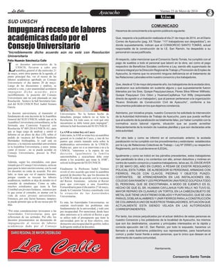 EntretenimientoEntretenimientoEntretenimientoEntretenimientoEntretenimientoEntretenimientoLa CalleLa CalleLa CalleLa Calle Viernes 23 de Mayo de 2014
AyacuchoAyacucho
Impugnará receso de labores
académicas dado por el
Consejo Universitario
os docentes universitarios de la
UNSCH, llevaron a cabo una
asamblea general el día miércoles 21Lde mayo, entre otros puntos de la agenda, el
punto principal fue, ver el receso de las
labores académicas aprobado en Consejo
Universitario el día martes 20 de mayo.
Luego de las discusiones y análisis, se
sometió a voto, y por unanimidad acordaron
i m p u g n a r d i c h o a c u e r d o ; p e r o
increíblemente, la posición del Consejo
Universitario aún no está plasmada en una
Resolución . Sostuvo la Sub Secretaria Gen-
eral del SUD UNSCH Prof. Isabel Ventura
García.
La docente universitaria, al transmitir el
fundamento de esta decisión de la Asamblea
General del SUD UNSCH, señaló que en la
Asamblea Universitaria extraordinaria, se ha
formado una Comisión Especial con
Resolución Nº 005-2014-UNSCH-AU, para
que se haga cargo de analizar y emitir el
Informe en un plazo de diez (10), sobre el
pedido de vacancia del Rector Humberto
Hernández Arribasplata, lo cual está en
proceso, y la máxima autoridad universitaria
es la Asamblea Universitaria, y estos temas
como el receso , no se puede acordar en
Consejo Universitario, precisó la Prof.
Ventura.
Además, según los entendidos, este paso
tomado por el Consejo Universitario, sería un
paso para la intervención externa, con la cual
los docentes no están de acuerdo. Por otro
lado, se tiene que ver el aspecto humano,
porque cuando se recesan las labores
académicas, también se deja de atender en el
comedor de estudiantes. Como se sabe,
muchos estudiantes que tiene la San
Cristóbal son jóvenes foráneos, entonces por
lo que cerrar el comedor, es atentar con la
vida de estos jóvenes universitarios.
Entonces, por este factor humano, tampoco
se puede permitir que se dé ese receso por 30
días.
“Por estas consideraciones invocamos a las
Autoridades Universitarias para que
reflexionen de sus actitudes. Por ello, los
docentes presentaremos un documento de
impugnación al receso de labores
académicas dado por el Consejo
Universitario. No lo hemos hecho de
inmediato, porque todavía no se tiene la
Resolución. En todo caso, se verá qué otro
mecanismo se debe tomar para impugnar”,
informólaSub SecretariadelSUD UNSCH.
LaANR se reúnehoy en Cusco
Entre tanto, laANR se reúne hoy en asamblea
general en la ciudad de Cusco, y uno de los
puntos que estaría tratando sería sobre la
problemática universitaria de la UNSCH.
Podría ser, para ver si se interviene o no a la
UNSCH, “estaremos a la espera de esa
decisión. Igualmente la familia
sancristobalina y ayacuchana debe estar
atenta a los acuerdos que tome la ANR”,
solicitóladirigentedelSUD UNSCH.
Finalmente la Profesora Isabel Ventura
reveló el otro acuerdo que tomó la asamblea
general de docentes fue, que los docentes de
la UNSCH están de acuerdo con la vacancia
del Rector. Asimismo, solicitar al Rector
para que convoque a una Asamblea
Extraordinaria para el día martes 27 de mayo,
donde la Comisión Técnica constituida verá
la situación de las Autoridades
Universitarias.
Es más, las Autoridades Universitarias, no
estarían resolviendo los problemas más
fundamentales de la universidad, y todo esto
por incapacidad. Por mencionar, desde hace
años anteriores se le solicitó al Rector a que
se utilice todo el presupuesto que tiene la
universidad, pero no se hizo efectivo, esto
demuestra una incapacidad de gestión, indica
ladirigentesindicaldedocentes.
SUD UNSCH
*Increíblemente dicho acuerdo aún no está con Resolución
Universitaria
COMUNICADO
Hacemos de conocimiento a la opinión pública lo siguiente:
Que, respecto a la publicación realizada el día 21 de mayo de 2014, en el Diario
Correo de Ayacucho (pag. XX Titular: “117 trabajadores son despedidos”), en
donde supuestamente, indican que el CONSORCIO SANTO TOMÁS, actual
responsable de la construcción de la I.E. San Ramón, ha despedido a su
personal sin causa justificada.
Al respecto, cabe mencionar que el Consorcio Santo Tomás, ha cumplido con el
pago de sueldos a todo el personal que laboró en la obra, así como el pago
respectivo de Beneficios Sociales conforme a Ley, siendo ello supervisado de
manera integral por la Dirección Regional de Trabajo y Promoción de Empleo de
Ayacucho, la misma que no encontró ninguna deficiencia en el tratamiento de
las Relaciones Laborales entre nuestro consorcio y los trabajadores.
Que, desde el 12 de mayo del presente año, los trabajadores de la acotada obra,
paralizaron sus actividades sin sustento alguno y que supuestamente fueron
liderados por los Sres. Quispe PaquiyauriJesus; Flores Silva Wilmer Wilfredo;
Quispe Paquiyauri Ciro Odon y HuamanCayllahua Yuri Willy (responsable
directo de agredir a un trabajador), que al parecer pertenecen a la organización
“Nuevo Sindicato de Construcción Civil de Ayacucho”, conforme a los
documentos policiales en los que dejamos constancia.
Asimismo, por iniciativa propia, nuestro Consorcio ha solicitado la intervención
de la Autoridad Administra de Trabajo de Ayacucho, para que pueda verificar
que el sustento de la paralización es totalmente falso, por haber cumplido con la
normativa socio laboral vigente, situación que se puede acreditar
fehacientemente de la revisión de nuestras planillas y que son declaradas ante
esta autoridad.
Por otro lado y como se informó en el comunicado anterior, la acotada
paralización no ha cumplido con los procedimientos y estándares establecidos
por la Ley de Relaciones Colectivas de Trabajo – Ley Nº 25593 y su respectivo
Reglamento, por lo cual deviene en ILEGAL.
Igualmente y como se indicó en los párrafos precedentes, estos trabajadores
han paralizado la obra y no contentos con ello, arman disturbios y motines en
contra de nuestro consorcio y nuestros trabajadores, tal es así, ELDÍADEAYER
21 DE MAYO DEL AÑO EN CURSO, A PESAR DE EXISTIR RESGUARDO
POLICIAL ESTA TURBA DE ALREDEDOR 50 PERSONAS, ARMADAS CON
FIERROS, PALOS CON CLAVOS, PIEDRAS Y OBJETOS PUNZO-
CORTANTES, SE ATRINCHERARÓN EN LAS INSTALACIONES DEL
COLEGIO SAN RAMÓN Y LES PROPINARON UNAFEROZ GOLPIZAATODO
EL PERSONAL QUE SE ENCOTNRABA, A MODO DE EJEMPLO ES EL
HECHO DE QUE EL SR. HUAMAN CAYLLAHUA YURI WILLY, NO TUVO EL
MAYOR REPARO EN CLAVARLE UN TORTOL EN LA CABEZA(OBJETO DE
METALQUE TIENE UN EXTREMO DOBLADO Y PUNTIAGUDO, QUE SE USA
PARAEL DOBLARALAMBRES Y UNIR FIERROS PARALACONSTRUCCIÓN
DE COLUMNAS)AUNO DE NUESTROS TRABAJADORES, SITUACIÓN QUE
ACTUALMENTE ESTA SIENDO VELADA EN LAS AUTORIDADES
CORRESPONDIENTES.
Por tanto, los únicos perjudicados por el actuar delictivo de estas personas es
nuestro Consorcio y los pobladores de la localidad de Ayacucho, los mismos
que son los destinatarios, usuarios y principales interesados en la rápida y
correcta ejecución del I.E. San Ramón, por todo lo expuesto, hacemos un
llamado a esta ilustrísima poblacióny sus representantes, para hacerfuerza
común y poder hacer frente a estas personas, que lo único que desean es el
detrimento de nuestra comunidad.
Atentamente,
Consorcio Santo Tomás
Félix Huamán Sánchez/La Calle
La Calle
DIARIO REGIONAL DE MAYOR CREDIBILIDAD
Aviso
 