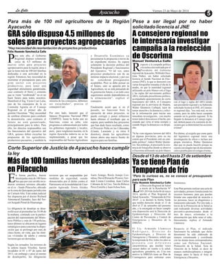 Más de 100 familias fueron desalojadas
en Pilacucho
Ya se tiene Plan de
Temporada de frío
EntretenimientoEntretenimientoEntretenimientoEntretenimientoEntretenimientoEntretenimientoAyacuchoAyacuchoLa CalleLa CalleLa CalleLa Calle Viernes 23 de Mayo de 2014
GRA sólo dispuso 4.5 millones de
soles para proyectos agropecuarios
A consejero regional no
le interesaría investigar
campaña a la reelección
de Oscorimaara este año, el Gobierno
Regional dispuso solamente
cerca de 4.5 millones dePnuevos soles para proyectos
agropecuarios para la región, pese a
que se tiene más de 100 mil familias
dedicadas a esta actividad en la
región. Entonces, hay necesidad de
reorientar el presupuesto para este
gran sector con proyectos
productivos, para tener una
seguridad alimentaria garantizada,
caso contrario el fierro y cemento
que se viene “sembrando” no es un
buen futuro para todos nosotros.
Manifestó el Ing. Víctor Curi León,
uno de los consejeros de la ex
Comisión Agraria en el Consejo
Regional en el primer año de
gestión Oscorima. “Hay necesidad
de sembrar alimento para combatir
la desnutrición, caso contrario el
futuro no está garantizado,
principalmente para la niñez. Para
ello, los directos responsables son
los funcionarios del ejecutivo del
GRA, quienes deben escuchar las
propuestas de los agricultores,
productores pecuarios, y también la
y Desarrollo Económico ya
presentaron la propuesta a través de
un expediente técnico. Se espera
solamente la decisión política del
Presidente Regional y funcionarios
del Ejecutivo. “O tal vez, estos
proyectos productivos son de un
mínimo impacto electoral, y por eso
no consideran presupuestos
aceptables. Pero se debe pensar en
el futuro, sino se apuesta por la
Agricultura, no se está pensando de
la generación futura, o en todo caso
seguiremos siendo dependientes en
la alimentación”, explicó el
consejero.
Finalmente acotó que si en el
pasado, no funcionó bien la
ejecución de estos proyectos, se
puede corregir y poner esfuerzos
hasta obtener el resultado que se
espera; pero también hay proyectos
que han dado buen resultado, como
el Proyecto Palta en las Cabezadas
(Llauta, Laramate y en otros 8
distritos), donde los agricultores
tienen ahora una nueva fuente de
ingresoparasus familias.
minoría de los consejeros, debemos
ser escuchados”, precisa el
consejeroCuri.
Por otro lado, lamentó que el
famoso Programa Nacional PRO
COMPITE, hasta la fecha aún no
funciona, como se sabe, este
programa es administrado por todos
los gobiernos regionales y locales,
pero, para vergüenza nuestra, en la
región Ayacucho todavía no se ha
implementado, a pesar que los
responsables del Sector Agricultura
Para más de 100 mil agricultores de la Región
Ayacucho
Corte Superior de Justicia de Ayacucho hace cumplir
la ley
Pese a ser ilegal por no haber
solicitado licencia al JNE
Desde el 13 de abril hasta 27 de setiembre
*Pero lo curioso es, no se conoce el presupuesto
para este Plan
*Hay necesidad de reorientación de proyectos productivos
Manuel Ventura/La Calle
especto a la campaña política
a la reelección realizada por el
Presidente del GobiernoRregionaldeAyacucho,WilfredoOsco-
rima Núñez, sin haber solicitado
licencia al Jurado Nacional de Elec-
ciones (JNE), lo que se demostró con
varias fotografías tomadas el día de la
madre, en que la autoridad regional
utilizando un polo blanco con el logo
y las siglas del movimiento político
ARA, realizaba proselitismo político,
acompañado aparentemente de cierto
funcionario del GRA, el Consejero
regional por la provincia de Huanta,
Walter Quinteros Carbajal, lejos de
tomar atención a la denuncia y solici-
tar la información para iniciar una
inmediata investigación, con mucho
temorindicódesconocerelhecho,pre-
cisando que vería el tema siempre y
cuando llegue la denuncia a su despa-
cho.
"Si he visto algunos letreros del ARA
en algunas provincias, pero no me
consta que el Presidente esté en cam-
paña política", indicó Walter Quinte-
ros. Sin embargo, al precisarle la exis-
tencia de fotografías donde se observa
a Oscorima utilizando un polo blanco
con el logo y siglas del ARA siendo
aun presidente regional y no habiendo
solicitado licencia al JNE, el Conseje-
ro regional dijo, "eso está mal, no me
consta, pero no debe hacer campaña
estando en la gestión regional. Si ha
llegado la denuncia al Consejo regio-
nal, deberá pasar a la comisión de éti-
ca para que se determinenlas acciones
atomar".
Por último, al exigirle que como parte
del legislativo regional inicie una
investigación de oficio e incluso por
propia iniciativa, Walter Quinteros
dijo que no puede hacerlo porque no
cuenta con ningún tipo de documenta-
ciónopruebaparainvestigareltema.
n forma pacífica, fueron
desalojadasmásde100fami-
lias que por casi un año inva-Edieron extensos terrenos ubicados
en el ex - fundo Pilacucho, ubicado
en la zona de Quicapata jurisdicción
de CarmenAlto. Está orden judicial
fue dispuesta por el doctor Richard
Almonacid Zamudio, Juez del Ter-
cerJuzgadoPenaldeHuamanga.
La diligencia de desalojo se desa-
rrolló ayer al promediar las 10.00 de
la mañana, contando con la partici-
pación del representante del Minis-
terio Público y más de 150 policías,
éstos últimos se ubicaron en lugares
estratégicos para concretar la dispo-
sición que se prolongó por más de
cinco horas, en vista, que las rústi-
cas viviendas de adobe y esteras
tuvieronqueser derruidas.
Según los actuados, los terrenos de
la señora Isaura Trisolini, fueron
invadidos el 01 y 07 de junio del
2013, sin embargo y pese al intento
de desalojarlos, las diligencias
Auris Arango, Rocío Araujo Cco-
rahua, David Rimache Pizarro, Ger-
mán Lizana Ccorahua, Juan Carlos
Cahuana de la Cruz, Tarcila Rebeca
PérezEstrellayJuan OchoaSoto.
tuvieron que ser suspendidas por
medidas de seguridad, siendo
denunciados por el delito contra el
PatrimonioenlamodalidaddeUsur-
pación Agravada: Erwin Alcides
Félix Huamán Sánchez/La Calle
a Dirección Regional de Salud
a través de la Resolución Nº
305-2014 de fecha 06 de mayoL2014, aprobó el Plan Regional de
Salud Ayacucho, “Temporada de Frío
2014”, y se declaró la Alerta Verde
que tendrá duración desde el 13 de
abril al 27 de setiembre del presente
año, y la encargada en hacer cumplir
esta disposición será la Dirección de
Epidemiología y Dirección del
Centro de Prevención y Control de
Emergencias y Desastres de la
DIRESA.
El Lic. Armando Llamocca
R o d r í g u e z , D i r e c t o r d e
Epidemiología, y Director de
Emergencias y Desastres, señaló que
la temporada de frío, todos los años se
p r e s e n t a c o n d i f e r e n t e s
características, que muchas veces
causan daños en cuanto a la salud,
agricultura, ganadería, etc. Con este
motivo la DIRESA tiene un Plan de
Contingencia para enfrentar estos
fenómenos.
Este Plan permite realizar una serie de
actividades, primero fortaleciendo los
recursos humanos, para que puedan
brindar una capacidad de atención a
las personas, hacer un diagnóstico y
tratamiento adecuado. Por otro lado, a
través de la Promoción de la Salud se
está realizando diversas actividades
preventivo-promocionales desde el
mes de mayo, orientadas a la
alimentación que debe tener el niño,
básicamente, explica el Armando
Llamocca.
Respecto al Plan, el indicado
funcionario ha señalado que dicho
documento ha sido elaborado de
manera consensuada y coordinada
con las demás áreas correspondientes
como son Defensa Nacional,
Promoción de la Salud, Área de
Atención de la Salud, es decir de
manera multidisciplinaria e integral.
Aunque antes lo hacía el Area de
EmergenciayDesastres.
Félix Huamán Sánchez/La Calle
 