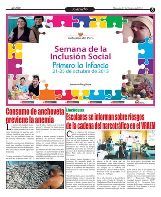 La Calle
La Calle

Ayacucho
Entretenimiento

Miércoles 23 de Octubre del 2013

Enfrentados

Consumo de anchoveta
Escolares se informan sobre riesgos
previene la anemia
de la cadena del narcotráfico en el VRAEM
L
C
Llochegua

a anchoveta, también conocida como la sardina peruana, es un pescado con un alto
valor nutricional, ya que los especialistas certifican que tiene en su
carne 56% de proteínas como hierro, fósforo, vitamina B1 y vitamina
C.
Según los expertos, este alimento es
ideal para aquellas personas que
sufren de bajos niveles de hemoglobina, así como si tienen algún tipo
de anemia.
"Es muy económico. Puedes encontrar a un sol la docena como a S/. 2

más de kilo y medio, es de muy fácil
acceso", informó la nutricionista
Lucía Huanamí, en entrevista con
ATV.

Según la misma experta, se puede
preparar de diversas maneras.
Como tortilla para la lonchera de los
niños, en causa rellena, pizzas,
tallarín saltado, entre otras opciones.
La empresa privada tiene como protagonista a la anchoveta para acabar
con la desnutrición infantil. Se recomienda comerla dos veces por semana (Crónica Viva/PY)

on el objetivo de informar
sobre los riesgos de la cadena
del narcotráfico, el consumo
de alcohol y drogas en la zona del
Valle de los ríos Apurímac, Ene y
Mantaro (VRAEM), el Centro de
Información y Educación para la
Prevención del Abuso de Drogas
(CEDRO) desarrolló los talleres a
escolares de la Institución Educativa
Pedro Ruíz Gallo del distrito de
Llochegua.

Los talleres fueron dictados a los
escolares del segundo grado de
educación secundaria en el que los
escolares reconocieron los factores de
riesgo de la cadena del narcotráfico
reflejando en su vida escolar, familiar
y social.
"Ya sabemos todos que el narcotráfico
atrae problemas como el consumo de
drogas, alcohol, prostitución, trata de
personas y demás riesgos para los
jóvenes, sobre todo los que están en
etapa escolar, es por ello que desde
CEDRO venimos desarrollando

talleres a fin de lograr que los
participantes, sobre todo escolares,
incrementen sus conocimientos sobre
los riesgos de la cadena del
narcotráfico", precisó William Iñausi,
Promotor zonal de CEDRO en el
distrito de Llochegua.
En el taller también se desarrollaron
temas sobre Estado de Derecho y
Ciudadanía, al final de la actividad los
escolares expusieron las percepciones
y conclusiones sobre el tema
planteado, reconociendo que uno de

los principales problemas que
aquejan a la juventud son las drogas y
el alcohol.
Cabe indicar que de los grupos de
participación en los talleres y
concursos Proyéctate: "Haciendo
realidad nuestros proyectos juveniles
2013" y Emprende: "Haciendo
realidad nuestro negocio 2013",
asistirán al VI Encuentro Inter
regional de Jóvenes a realizarse en el
distrito de Sivia durante la tercera
semana de noviembre.

 