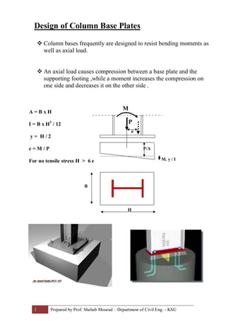 1 Prepared by Prof. Shehab Mourad – Department of Civil Eng. - KSU
Design of Column Base Plates
v Column bases frequently are designed to resist bending moments as
well as axial load.
v An axial load causes compression between a base plate and the
supporting footing ,while a moment increases the compression on
one side and decreases it on the other side .
A = B x H
I = B x H3
/ 12
y = H / 2
e = M / P
For no tensile stress H > 6 e
M
P
P/A
M. y / I
B
H
e
 