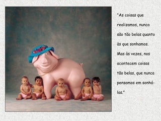 "As coisas que
realizamos, nunca
são tão belas quanto
às que sonhamos.
Mas às vezes, nos
acontecem coisas
tão belas, que nunca
pensamos em sonhá-
las."
 