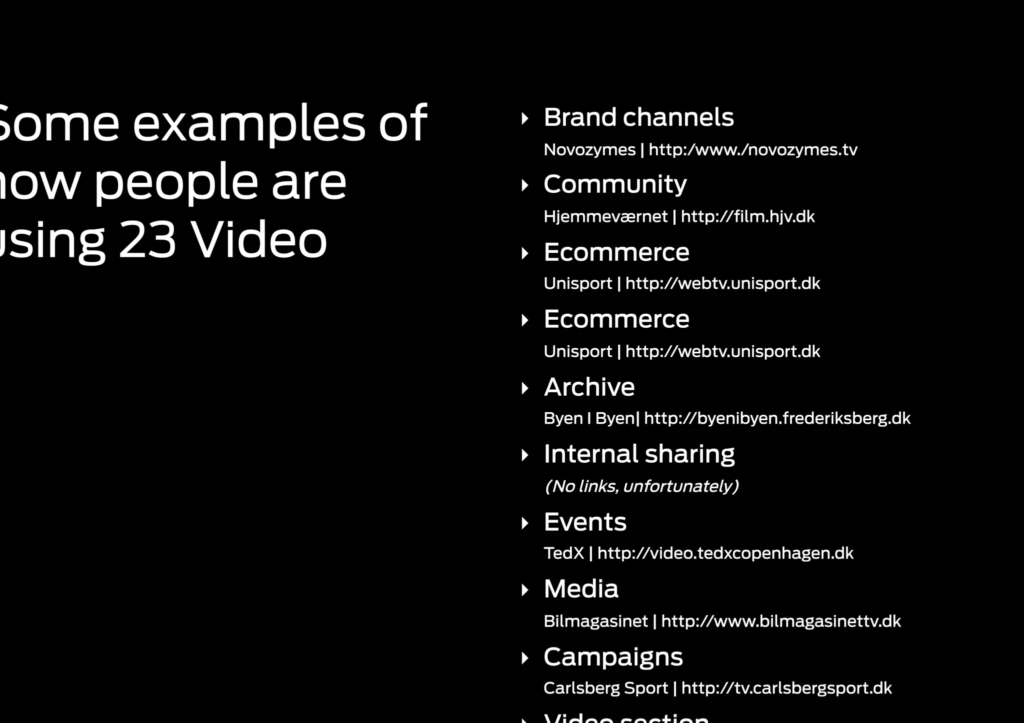 Some examples of   ‣  Brand channels
                     Novozymes | http:/www./novozymes.tv

how people are     ‣  Community
                     Hjemmeværnet | http://ﬁlm.hjv.dk

using 23 Video     ‣  Ecommerce
                     Unisport | http://webtv.unisport.dk

                   ‣  Ecommerce
                     Unisport | http://webtv.unisport.dk

                   ‣  Archive
                     Byen I Byen| http://byenibyen.frederiksberg.dk

                   ‣  Internal sharing
                     (No links, unfortunately)

                   ‣  Events
                     TedX | http://video.tedxcopenhagen.dk

                   ‣  Media
                     Bilmagasinet | http://www.bilmagasinettv.dk

                   ‣  Campaigns
                     Carlsberg Sport | http://tv.carlsbergsport.dk
 