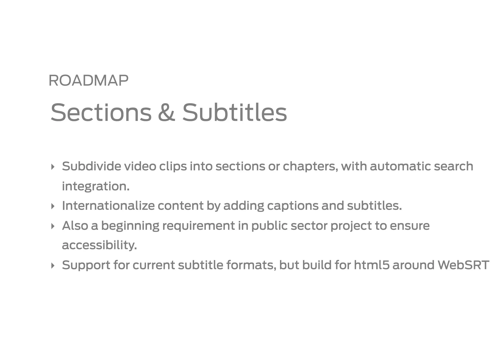 ROADMAP

Sections & Subtitles

‣  Subdivide video clips into sections or chapters, with automatic search
  integration.
‣  Internationalize content by adding captions and subtitles.
‣  Also a beginning requirement in public sector project to ensure
  accessibility.
‣  Support for current subtitle formats, but build for html5 around WebSRT
 