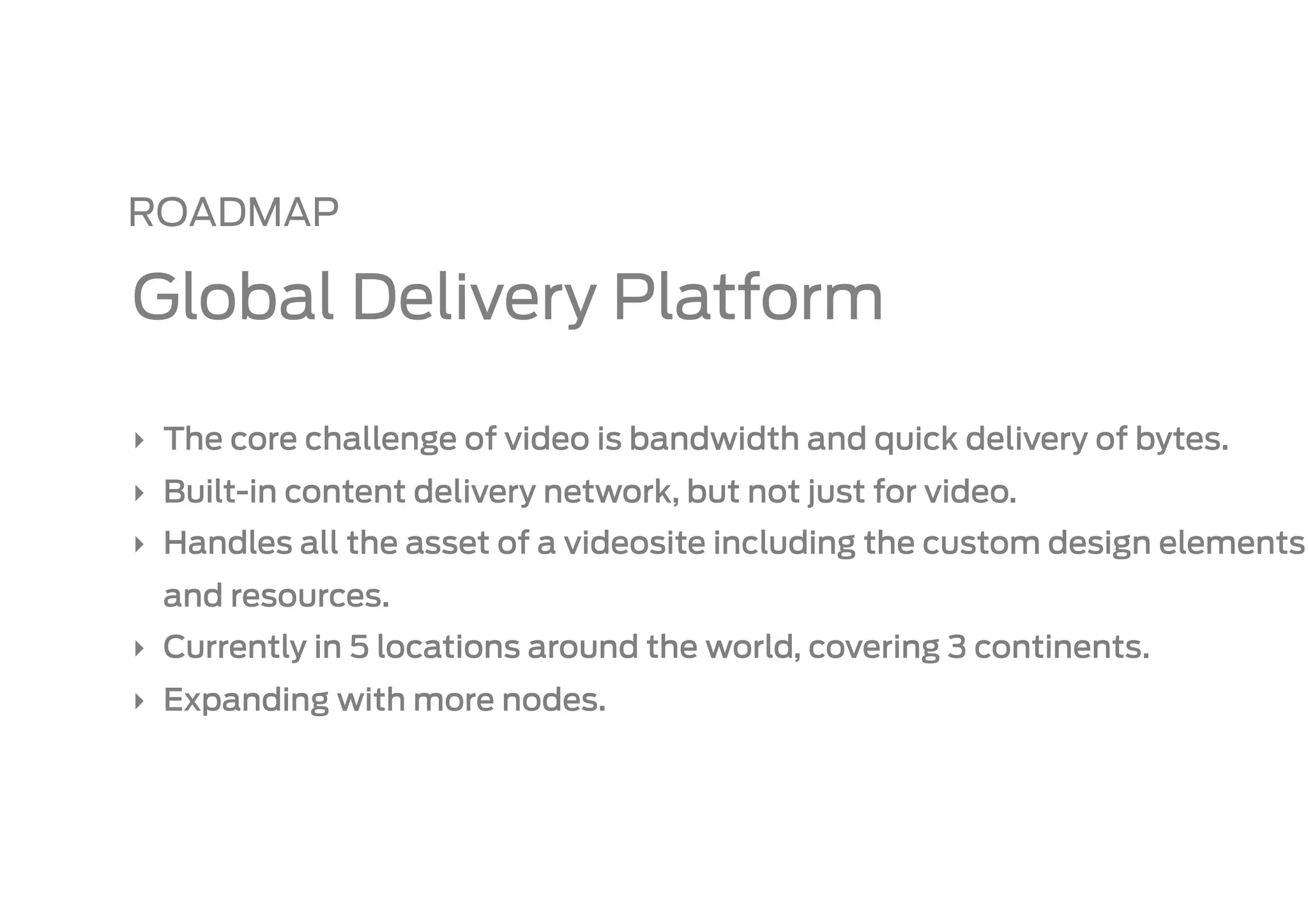 ROADMAP

Global Delivery Platform

‣  The core challenge of video is bandwidth and quick delivery of bytes.
‣  Built-in content delivery network, but not just for video.
‣  Handles all the asset of a videosite including the custom design elements
  and resources.
‣  Currently in 5 locations around the world, covering 3 continents.
‣  Expanding with more nodes.
 