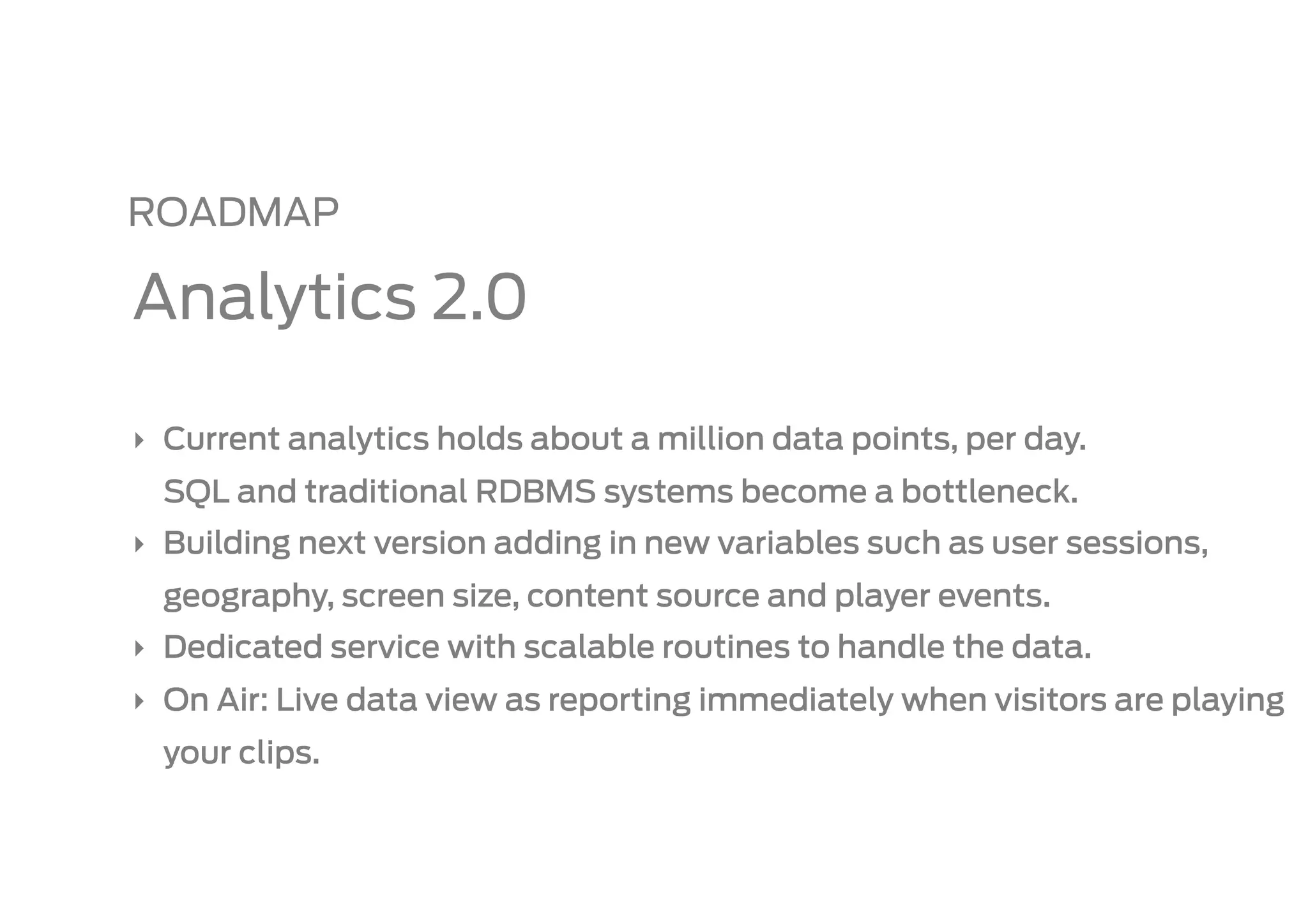 ROADMAP

Analytics 2.0

‣  Current analytics holds about a million data points, per day.
  SQL and traditional RDBMS systems become a bottleneck.
‣  Building next version adding in new variables such as user sessions,
  geography, screen size, content source and player events.
‣  Dedicated service with scalable routines to handle the data.
‣  On Air: Live data view as reporting immediately when visitors are playing
  your clips.
 