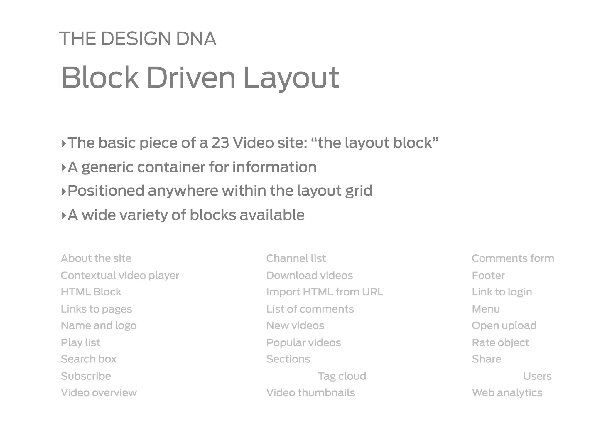 THE DESIGN DNA

Block Driven Layout

‣ The basic piece of a 23 Video site: “the layout block”
‣ A generic container for information
‣ Positioned anywhere within the layout grid
‣ A wide variety of blocks available

About the site                Channel list                 Comments form
Contextual video player       Download videos              Footer
HTML Block                    Import HTML from URL         Link to login
Links to pages                List of comments             Menu
Name and logo                 New videos                   Open upload
Play list                     Popular videos               Rate object
Search box                    Sections                     Share
Subscribe                                Tag cloud                    Users
Video overview                Video thumbnails             Web analytics
 