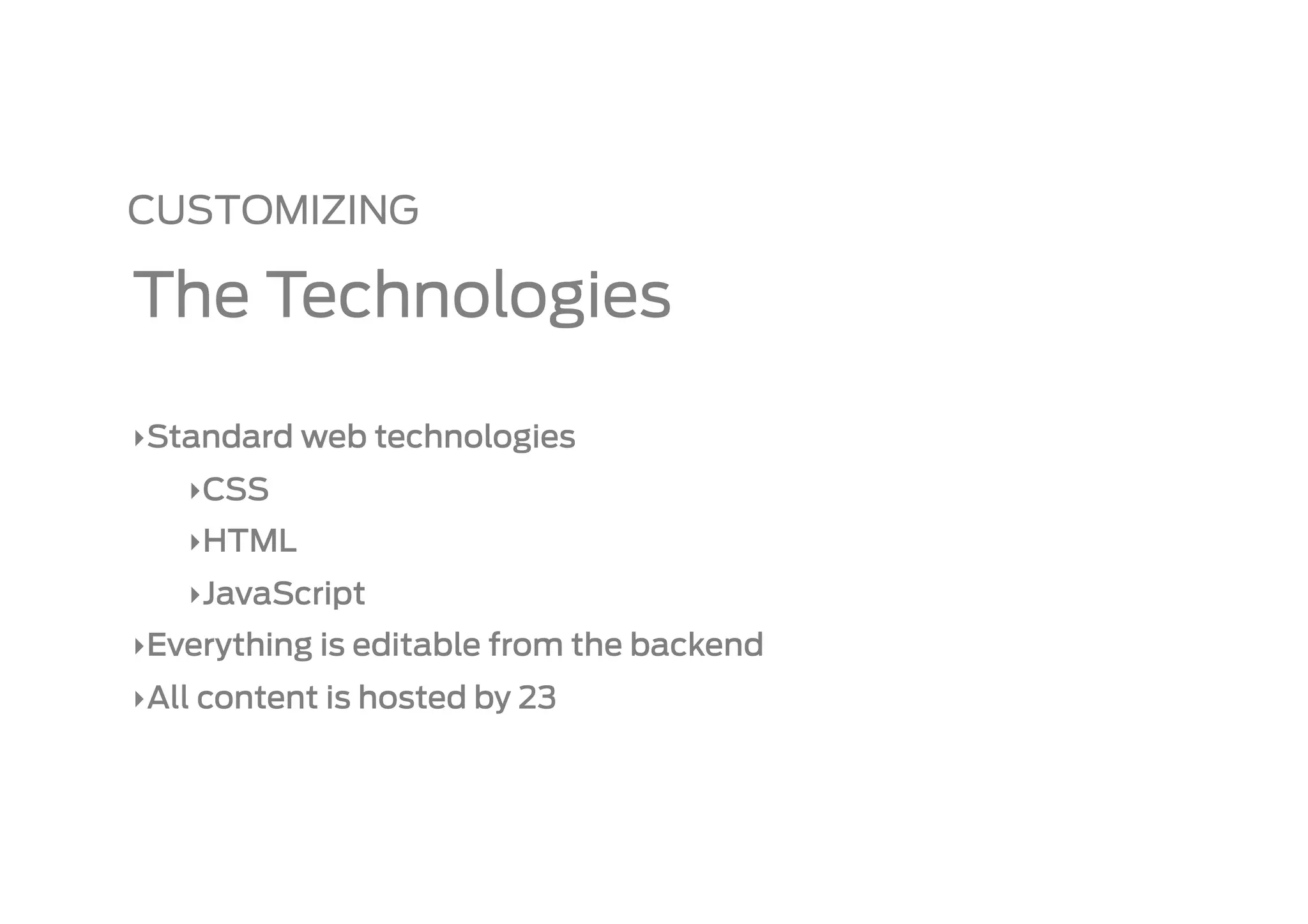 CUSTOMIZING

The Technologies

‣ Standard web technologies
   ‣ CSS
   ‣ HTML
   ‣ JavaScript
‣ Everything is editable from the backend
‣ All content is hosted by 23
 