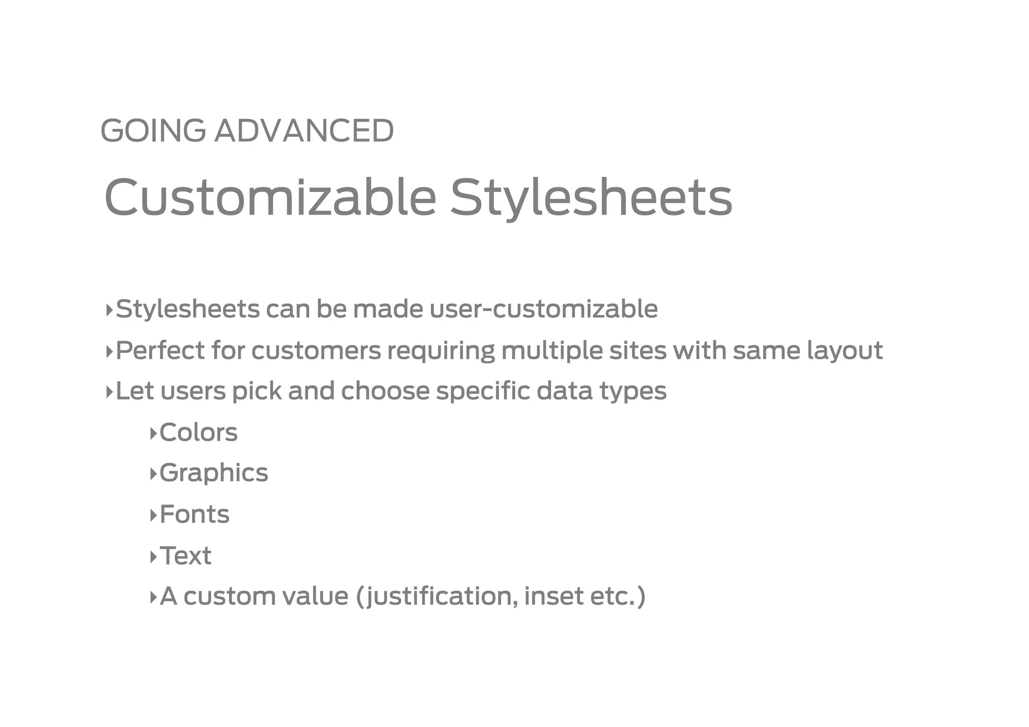 GOING ADVANCED

Customizable Stylesheets

‣ Stylesheets can be made user-customizable
‣ Perfect for customers requiring multiple sites with same layout
‣ Let users pick and choose speciﬁc data types
   ‣ Colors
   ‣ Graphics
   ‣ Fonts
   ‣ Text
   ‣ A custom value (justiﬁcation, inset etc.)
 