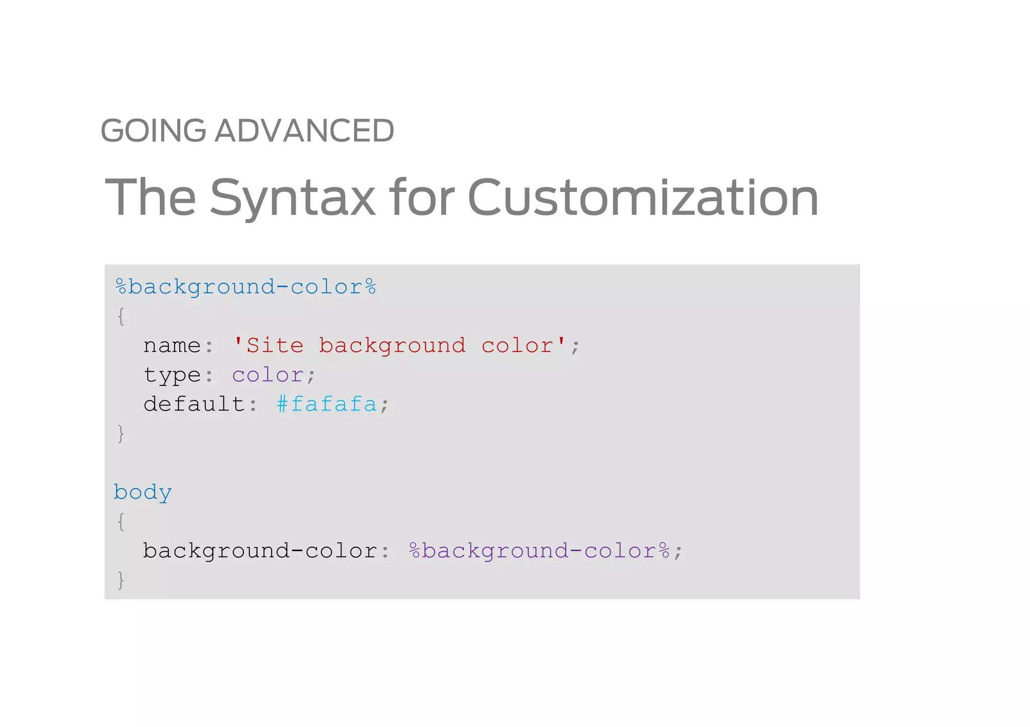 GOING ADVANCED

The Syntax for Customization
%background-color%
{
  name: 'Site background color';
  type: color;
  default: #fafafa;
}

body
{
  background-color: %background-color%;
}
 