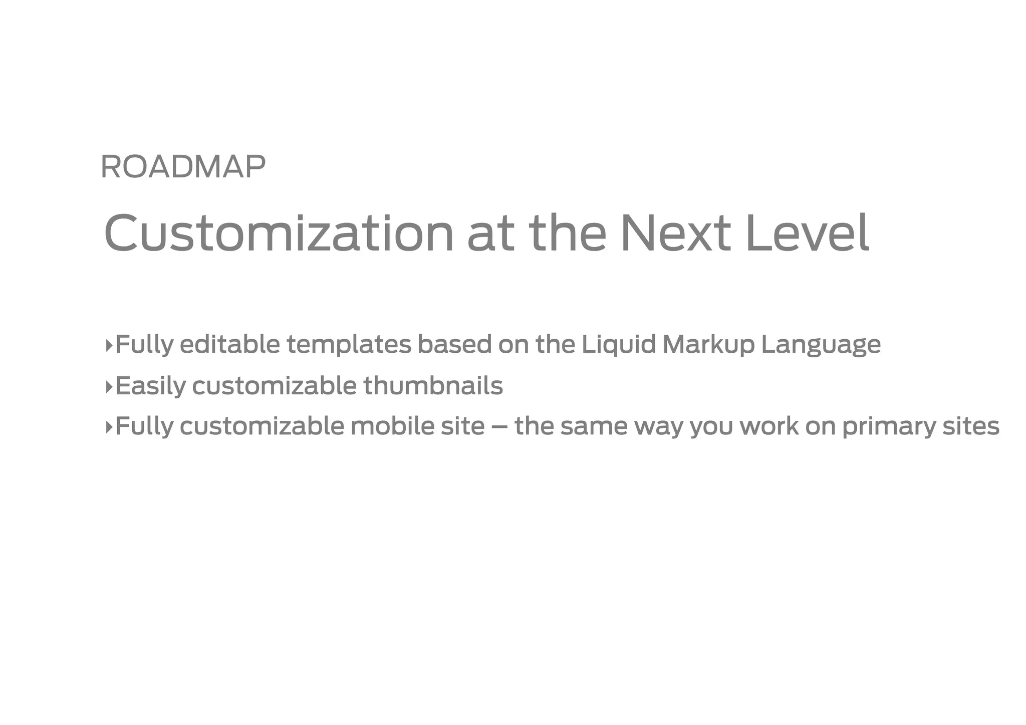 ROADMAP

Customization at the Next Level

‣ Fully editable templates based on the Liquid Markup Language
‣ Easily customizable thumbnails
‣ Fully customizable mobile site – the same way you work on primary sites
 