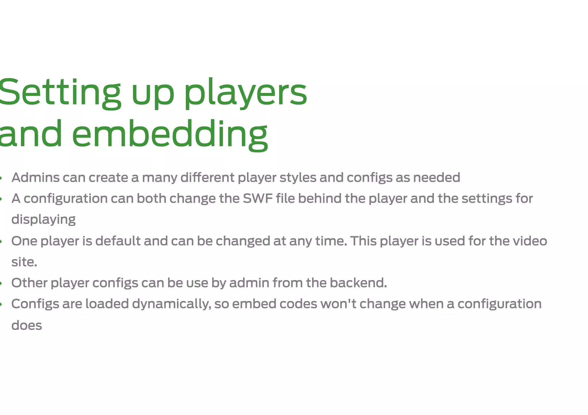 Setting up players
and embedding
‣  Admins can create a many di erent player styles and conﬁgs as needed
‣  A conﬁguration can both change the SWF ﬁle behind the player and the settings for
  displaying
‣  One player is default and can be changed at any time. This player is used for the video
  site.
‣  Other player conﬁgs can be use by admin from the backend.
‣  Conﬁgs are loaded dynamically, so embed codes won't change when a conﬁguration
  does
 