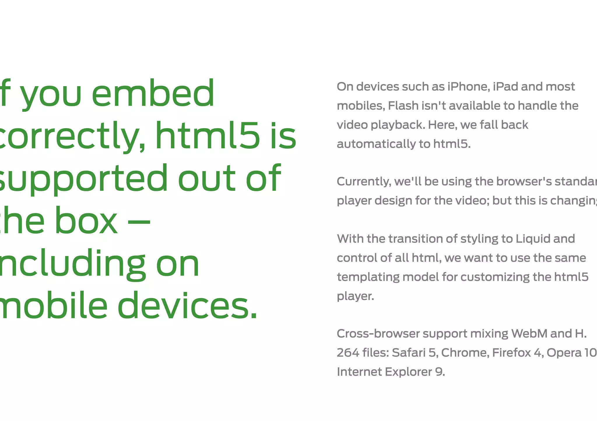 f you embed          On devices such as iPhone, iPad and most
                      mobiles, Flash isn't available to handle the
                      video playback. Here, we fall back
correctly, html5 is   automatically to html5.


supported out of      Currently, we'll be using the browser's standar
                      player design for the video; but this is changing

the box –             With the transition of styling to Liquid and

 ncluding on          control of all html, we want to use the same
                      templating model for customizing the html5


mobile devices.
                      player.


                      Cross-browser support mixing WebM and H.
                      264 ﬁles: Safari 5, Chrome, Firefox 4, Opera 10
                      Internet Explorer 9.
 